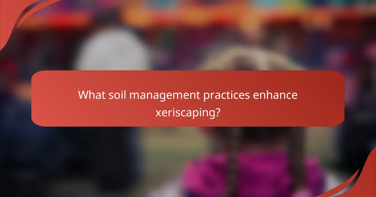 What soil management practices enhance xeriscaping?